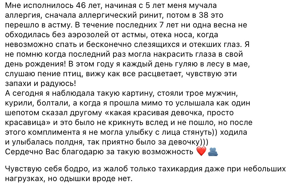 Сообщение клиента: с пяти лет аллергия, в 38 перешла в астму, семь лет ни одна весна не обходилась без аэрозолей, а в этом году каждый день гуляю в лесу в мае. Чувствую себя бодро, из жалоб только тахикардия при небольших нагрузках, одышки нет